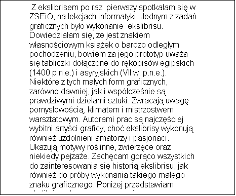 Pole tekstowe:  Z ekslibrisem po raz  pierwszy spotka�am si� w ZSEiO, na lekcjach informatyki. Jednym z zada� graficznych by�o wykonanie  ekslibrisu. Dowiedzia�am si�, �e jest znakiem w�asno�ciowym ksi��ek o bardzo odleg�ym pochodzeniu, bowiem za jego prototyp uwa�a si� tabliczki do��czone do r�kopis�w egipskich (1400 p.n.e.) i asyryjskich (VII w. p.n.e.). Niekt�re z tych ma�ych form graficznych, zar�wno dawniej, jak i wsp�cze�nie s� prawdziwymi dzie�ami sztuki. Zwracaj� uwag� pomys�owo�ci�, klimatem i mistrzostwem warsztatowym. Autorami prac s� najcz�ciej wybitni arty�ci graficy, cho� ekslibrisy wykonuj� r�wnie� uzdolnieni amatorzy i pasjonaci.  Ukazuj� motywy ro�linne, zwierz�ce oraz niekiedy pejza�e. Zach�cam gor�co wszystkich do zainteresowania si� histori� ekslibrisu, jak r�wnie� do pr�by wykonania takiego ma�ego znaku graficznego. Poni�ej przedstawiam ekslibris wykonany przeze mnie.

